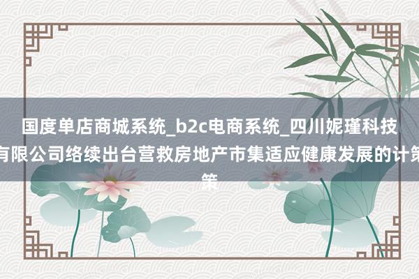 国度单店商城系统_b2c电商系统_四川妮瑾科技有限公司络续出台营救房地产市集适应健康发展的计策