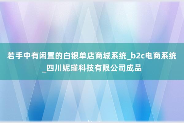 若手中有闲置的白银单店商城系统_b2c电商系统_四川妮瑾科技有限公司成品
