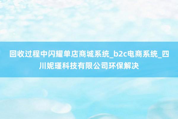 回收过程中闪耀单店商城系统_b2c电商系统_四川妮瑾科技有限公司环保解决
